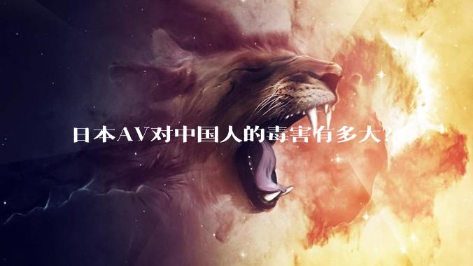 日本AV对中国人的毒害有多大？
