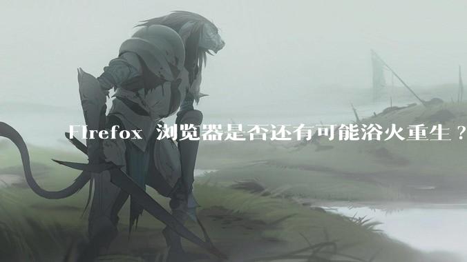 Firefox 浏览器是否还有可能浴火重生?