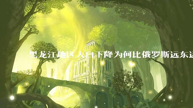 黑龙江地区人口下降为何比俄罗斯远东远东联邦还快？
