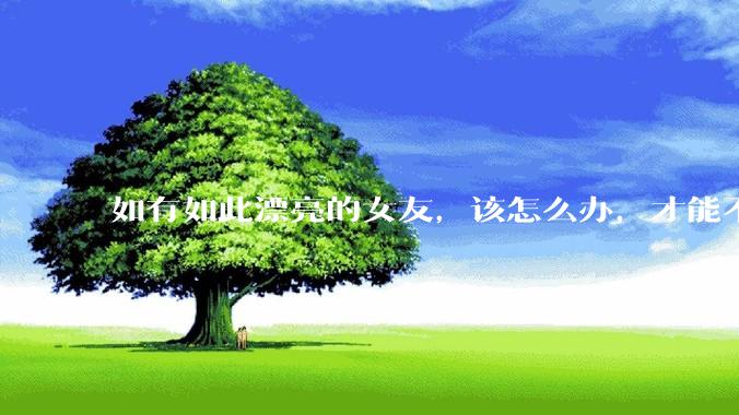 如有如此漂亮的女友，该怎么办，才能不弄丢？